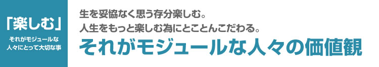 生を妥協なく思う存分楽しむ。人生をもっと楽しむ為にとことんこだわる。それがモジュールな人々の価値観