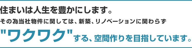 住まいは人生を豊かにします。その為当社物件に関しては、新築、リノベーションに関わらず“ワクワク”する、空間作りを目指しています。