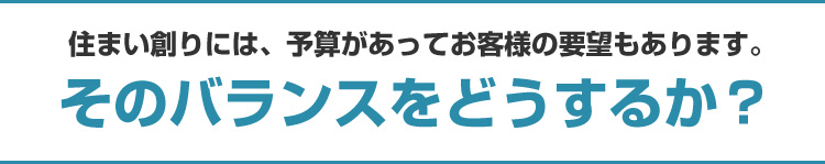 住まい創りには、予算があってお客様の要望もあります。そのバランスをどうするか？