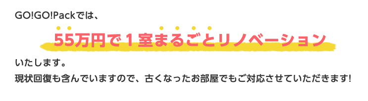 GO!GO!Packでは、55万円で１室まるごとリノベーションいたします。現状回復も含んでいますので、古くなったお部屋でもご対応させていただきます！