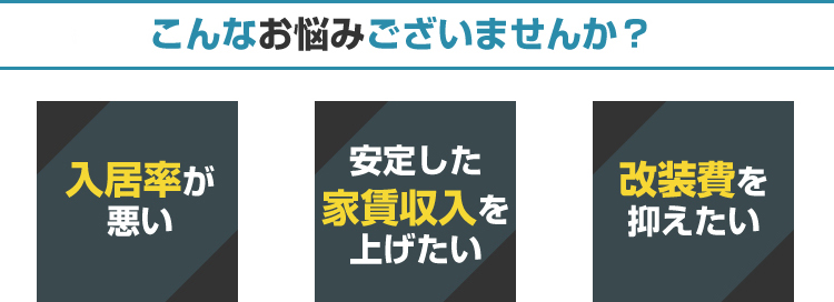 こんなお悩みございませんか？「入居率が悪い」「安定した家賃収入を上げたい」「改装費を抑えたい」