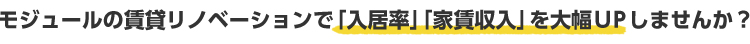 モジュールの賃貸リノベーションで「入居率」「家賃収入」を大幅UPしませんか？