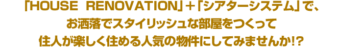 HOUSE  RENOVATION」＋「シアターシステム」で、お洒落でスタイリッシュな部屋をつくって住人が楽しく住める人気の物件にしてみませんか！？