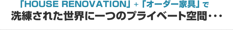 「HOUSE RENOVATION」+「オーダー家具」で　洗練された世界に一つのプライベート空間･･･