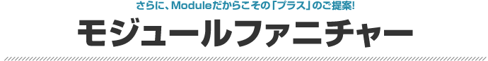 さらに、Moduleだからこその「プラス」のご提案！モジュールファニチャー