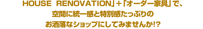 HOUSE  RENOVATION」＋「オーダー家具」で、空間に統一感と特別感たっぷりのお洒落なショップにしてみませんか！？